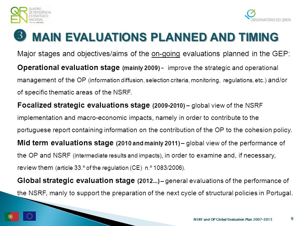 MAIN EVALUATIONS PLANNED AND TIMING MAIN EVALUATIONS PLANNED AND TIMING 9 NSRF and OP Global Evaluation Plan Major stages and objectives/aims of the on-going evaluations planned in the GEP: Operational evaluation stage (mainly 2009) - improve the strategic and operational management of the OP (information diffusion, selection criteria, monitoring, regulations, etc.) and/or of specific thematic areas of the NSRF.