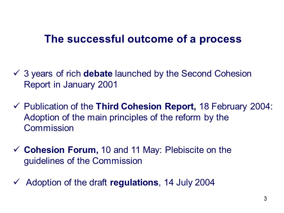 3 The successful outcome of a process 3 years of rich debate launched by the Second Cohesion Report in January 2001 Publication of the Third Cohesion Report, 18 February 2004: Adoption of the main principles of the reform by the Commission Cohesion Forum, 10 and 11 May: Plebiscite on the guidelines of the Commission Adoption of the draft regulations, 14 July 2004