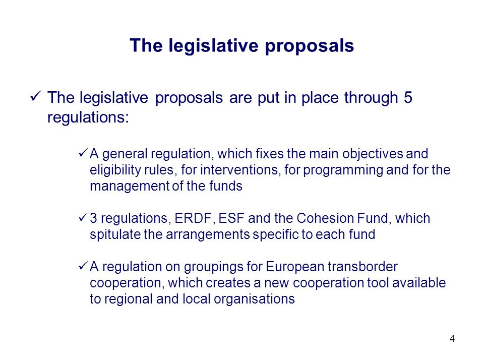 4 The legislative proposals The legislative proposals are put in place through 5 regulations: A general regulation, which fixes the main objectives and eligibility rules, for interventions, for programming and for the management of the funds 3 regulations, ERDF, ESF and the Cohesion Fund, which spitulate the arrangements specific to each fund A regulation on groupings for European transborder cooperation, which creates a new cooperation tool available to regional and local organisations