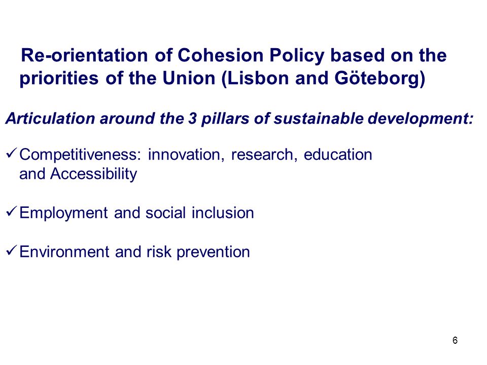 6 Re-orientation of Cohesion Policy based on the priorities of the Union (Lisbon and Göteborg) Articulation around the 3 pillars of sustainable development: Competitiveness: innovation, research, education and Accessibility Employment and social inclusion Environment and risk prevention
