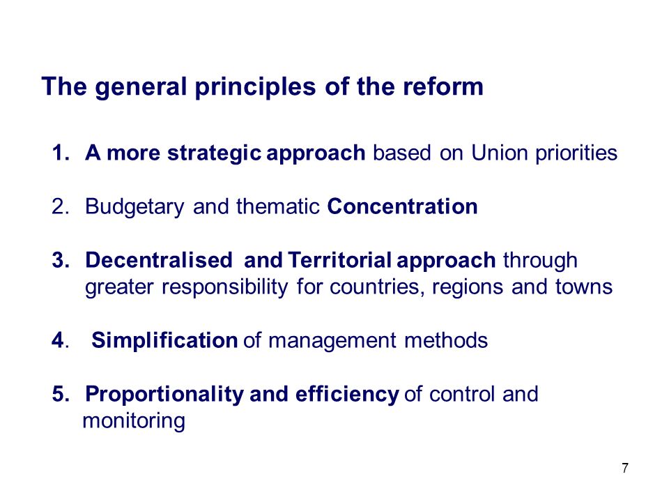 7 The general principles of the reform 1.A more strategic approach based on Union priorities 2.Budgetary and thematic Concentration 3.Decentralised and Territorial approach through greater responsibility for countries, regions and towns 4.