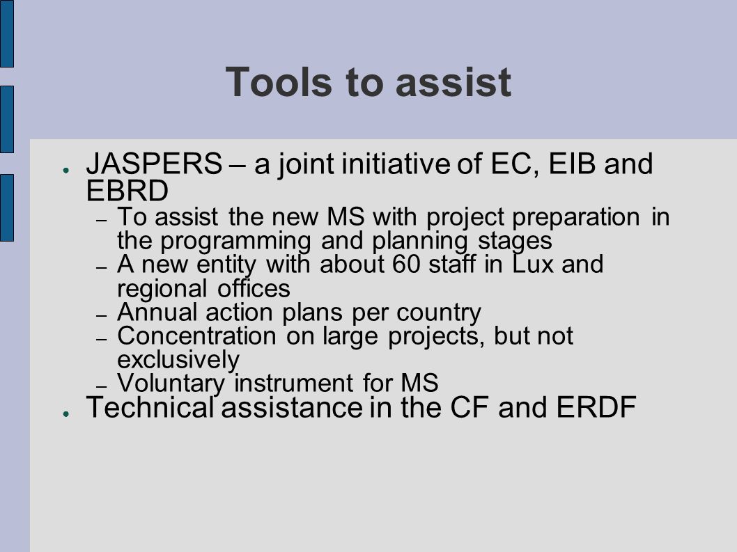 Tools to assist JASPERS – a joint initiative of EC, EIB and EBRD – To assist the new MS with project preparation in the programming and planning stages – A new entity with about 60 staff in Lux and regional offices – Annual action plans per country – Concentration on large projects, but not exclusively – Voluntary instrument for MS Technical assistance in the CF and ERDF