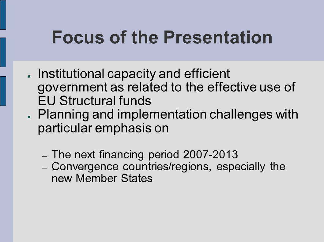 Focus of the Presentation Institutional capacity and efficient government as related to the effective use of EU Structural funds Planning and implementation challenges with particular emphasis on – The next financing period – Convergence countries/regions, especially the new Member States