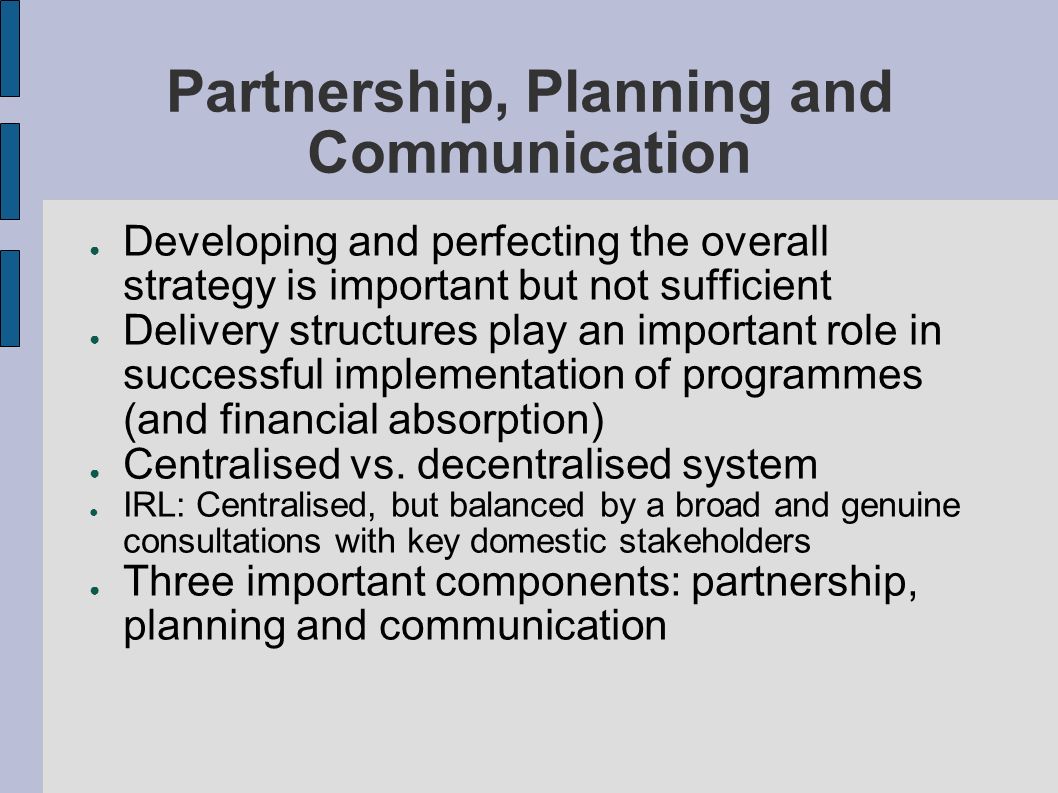 Partnership, Planning and Communication Developing and perfecting the overall strategy is important but not sufficient Delivery structures play an important role in successful implementation of programmes (and financial absorption) Centralised vs.