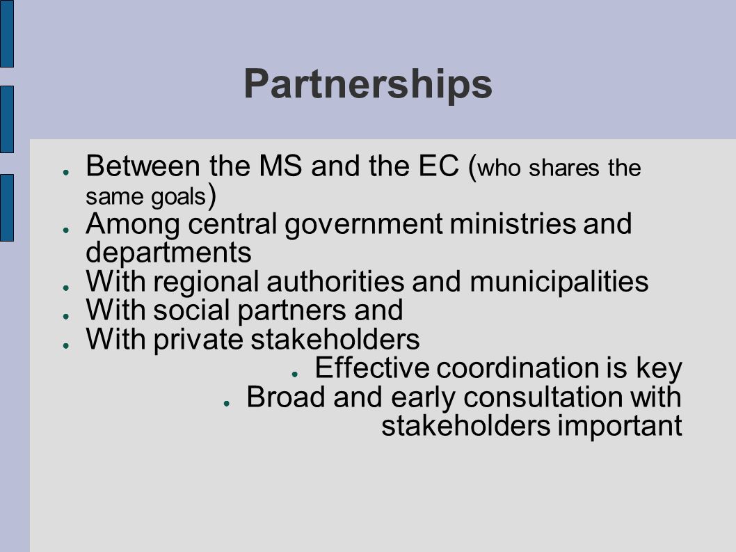 Partnerships Between the MS and the EC ( who shares the same goals ) Among central government ministries and departments With regional authorities and municipalities With social partners and With private stakeholders Effective coordination is key Broad and early consultation with stakeholders important