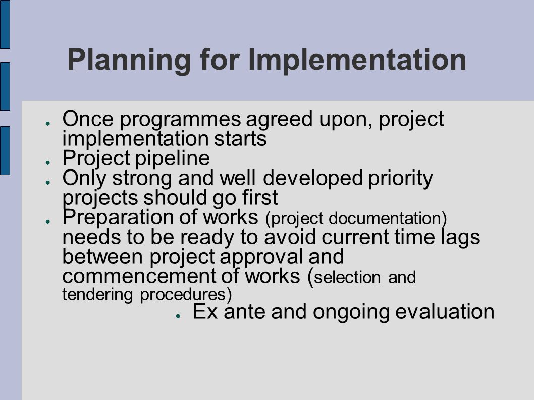 Planning for Implementation Once programmes agreed upon, project implementation starts Project pipeline Only strong and well developed priority projects should go first Preparation of works (project documentation) needs to be ready to avoid current time lags between project approval and commencement of works ( selection and tendering procedures) Ex ante and ongoing evaluation