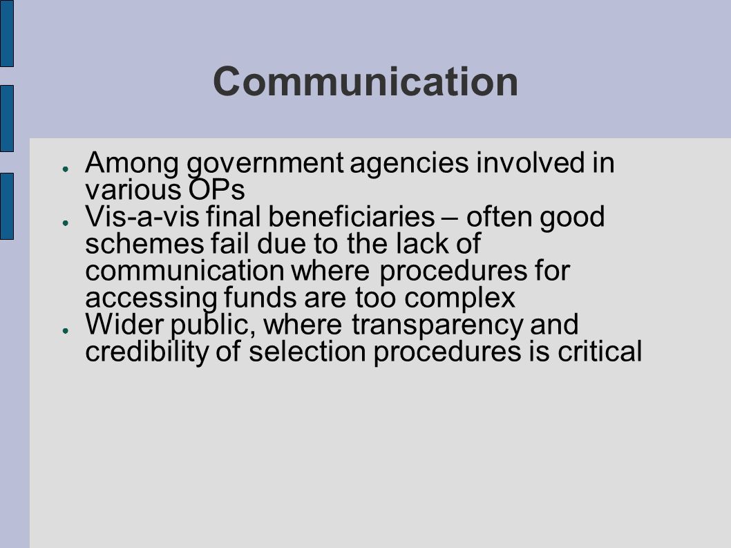 Communication Among government agencies involved in various OPs Vis-a-vis final beneficiaries – often good schemes fail due to the lack of communication where procedures for accessing funds are too complex Wider public, where transparency and credibility of selection procedures is critical