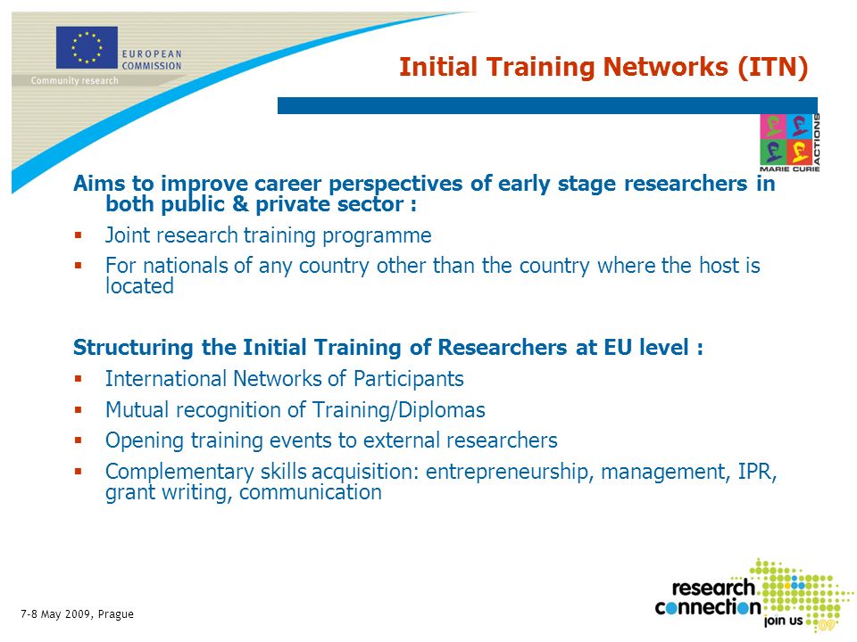 7-8 May 2009, Prague Initial Training Networks (ITN) Aims to improve career perspectives of early stage researchers in both public & private sector : Joint research training programme For nationals of any country other than the country where the host is located Structuring the Initial Training of Researchers at EU level : International Networks of Participants Mutual recognition of Training/Diplomas Opening training events to external researchers Complementary skills acquisition: entrepreneurship, management, IPR, grant writing, communication