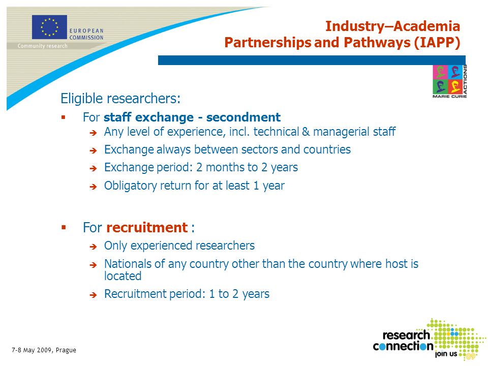 7-8 May 2009, Prague Industry–Academia Partnerships and Pathways (IAPP) Eligible researchers: For staff exchange - secondment Any level of experience, incl.