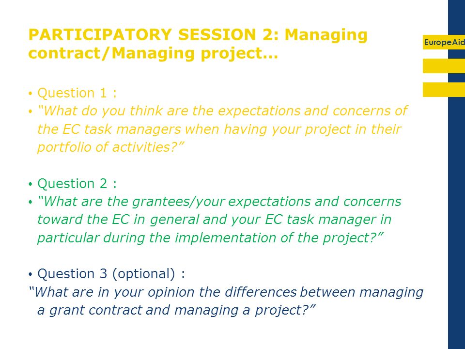 EuropeAid PARTICIPATORY SESSION 2: Managing contract/Managing project… Question 1 : What do you think are the expectations and concerns of the EC task managers when having your project in their portfolio of activities.
