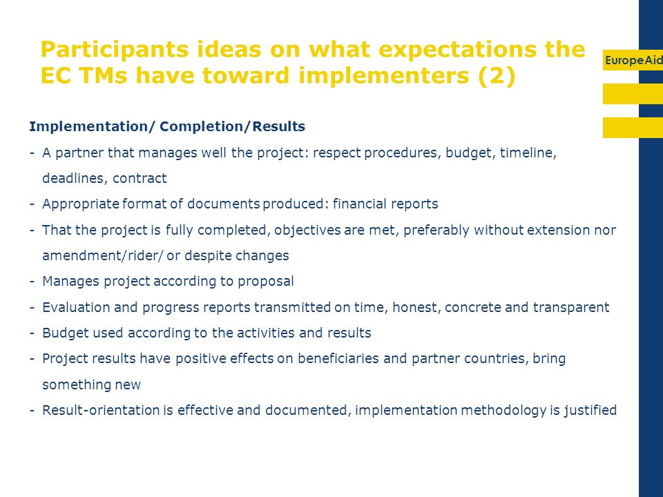 EuropeAid Participants ideas on what expectations the EC TMs have toward implementers (2) Implementation/ Completion/Results -A partner that manages well the project: respect procedures, budget, timeline, deadlines, contract -Appropriate format of documents produced: financial reports -That the project is fully completed, objectives are met, preferably without extension nor amendment/rider/ or despite changes -Manages project according to proposal -Evaluation and progress reports transmitted on time, honest, concrete and transparent -Budget used according to the activities and results -Project results have positive effects on beneficiaries and partner countries, bring something new -Result-orientation is effective and documented, implementation methodology is justified