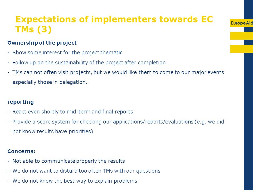 EuropeAid Expectations of implementers towards EC TMs (3) Ownership of the project -Show some interest for the project thematic -Follow up on the sustainability of the project after completion -TMs can not often visit projects, but we would like them to come to our major events especially those in delegation.
