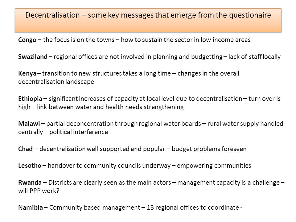 Decentralisation – some key messages that emerge from the questionaire Congo – the focus is on the towns – how to sustain the sector in low income areas Swaziland – regional offices are not involved in planning and budgetting – lack of staff locally Kenya – transition to new structures takes a long time – changes in the overall decentralisation landscape Ethiopia – significant increases of capacity at local level due to decentralisation – turn over is high – link between water and health needs strengthening Malawi – partial deconcentration through regional water boards – rural water supply handled centrally – political interference Chad – decentralisation well supported and popular – budget problems foreseen Lesotho – handover to community councils underway – empowering communities Rwanda – Districts are clearly seen as the main actors – management capacity is a challenge – will PPP work.