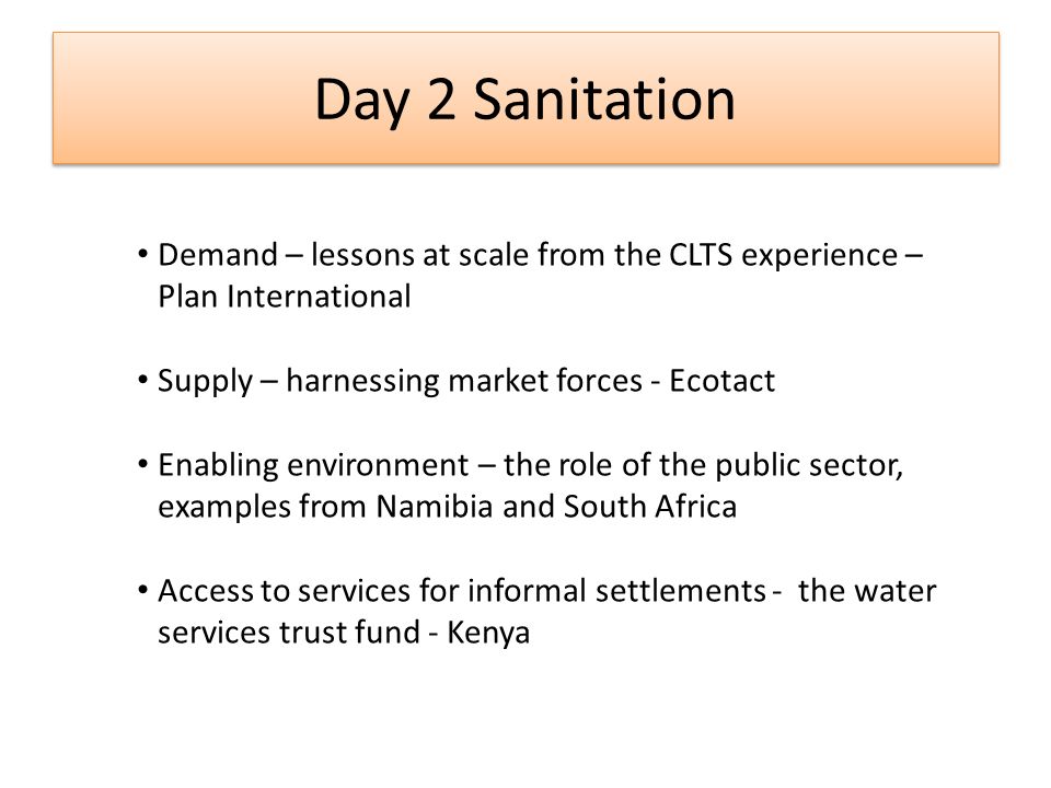 Day 2 Sanitation Demand – lessons at scale from the CLTS experience – Plan International Supply – harnessing market forces - Ecotact Enabling environment – the role of the public sector, examples from Namibia and South Africa Access to services for informal settlements - the water services trust fund - Kenya