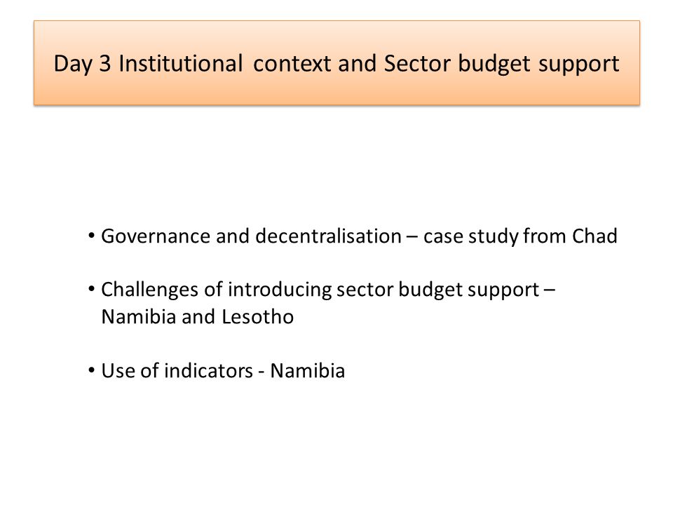 Day 3 Institutional context and Sector budget support Governance and decentralisation – case study from Chad Challenges of introducing sector budget support – Namibia and Lesotho Use of indicators - Namibia