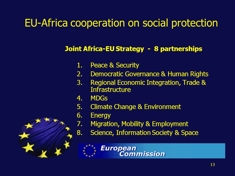 13 EU-Africa cooperation on social protection Joint Africa-EU Strategy - 8 partnerships 1.Peace & Security 2.Democratic Governance & Human Rights 3.Regional Economic Integration, Trade & Infrastructure 4.MDGs 5.Climate Change & Environment 6.Energy 7.Migration, Mobility & Employment 8.Science, Information Society & Space