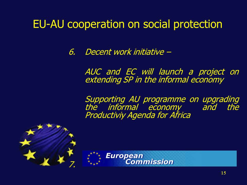 15 EU-AU cooperation on social protection 6.Decent work initiative – AUC and EC will launch a project on extending SP in the informal economy Supporting AU programme on upgrading the informal economy and the Productiviy Agenda for Africa 7.