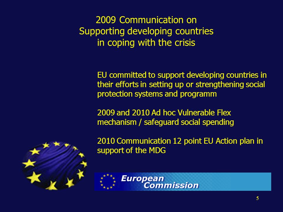Communication on Supporting developing countries in coping with the crisis EU committed to support developing countries in their efforts in setting up or strengthening social protection systems and programm 2009 and 2010 Ad hoc Vulnerable Flex mechanism / safeguard social spending 2010 Communication 12 point EU Action plan in support of the MDG