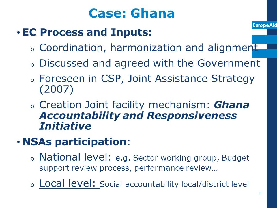 EuropeAid Case: Ghana EC Process and Inputs: o Coordination, harmonization and alignment o Discussed and agreed with the Government o Foreseen in CSP, Joint Assistance Strategy (2007) o Creation Joint facility mechanism: Ghana Accountability and Responsiveness Initiative NSAs participation: o National level: e.g.