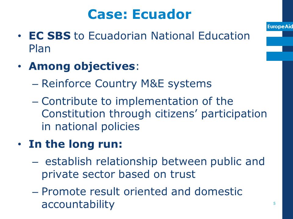 EuropeAid Case: Ecuador EC SBS to Ecuadorian National Education Plan Among objectives: – Reinforce Country M&E systems – Contribute to implementation of the Constitution through citizens participation in national policies In the long run: – establish relationship between public and private sector based on trust – Promote result oriented and domestic accountability 5