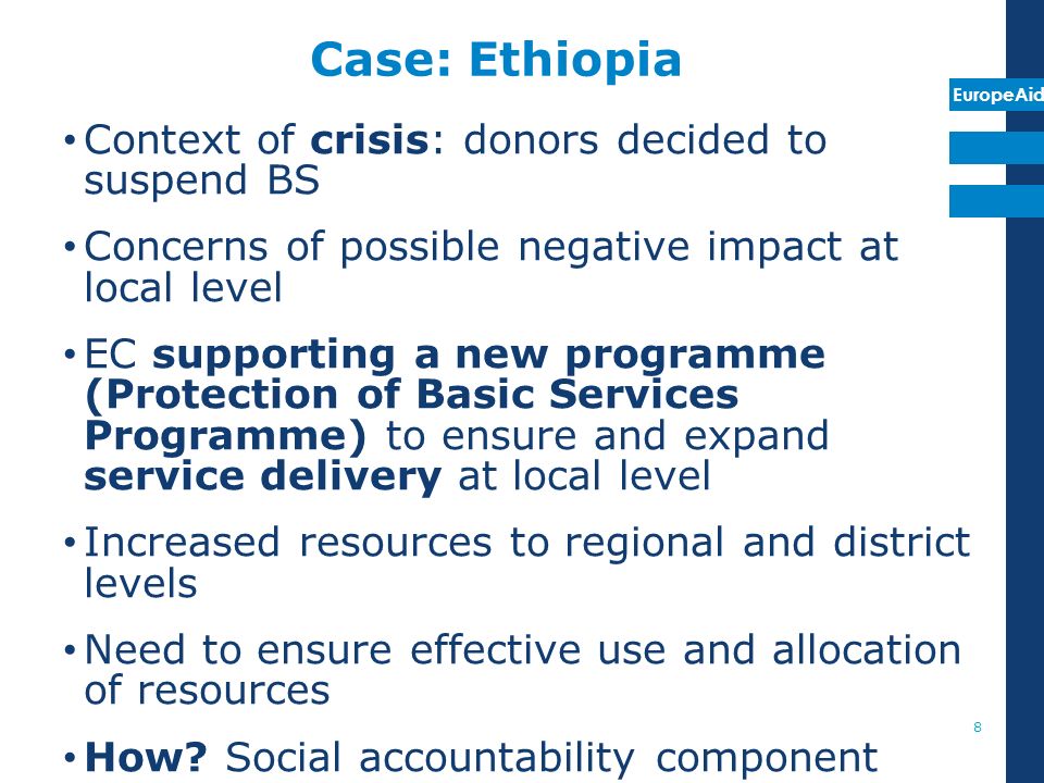 EuropeAid Case: Ethiopia Context of crisis: donors decided to suspend BS Concerns of possible negative impact at local level EC supporting a new programme (Protection of Basic Services Programme) to ensure and expand service delivery at local level Increased resources to regional and district levels Need to ensure effective use and allocation of resources How.