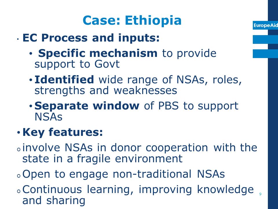 EuropeAid Case: Ethiopia EC Process and inputs: Specific mechanism to provide support to Govt Identified wide range of NSAs, roles, strengths and weaknesses Separate window of PBS to support NSAs Key features: o involve NSAs in donor cooperation with the state in a fragile environment o Open to engage non-traditional NSAs o Continuous learning, improving knowledge and sharing 9