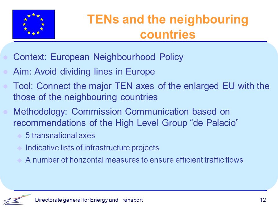 Directorate general for Energy and Transport12 TENs and the neighbouring countries l Context: European Neighbourhood Policy l Aim: Avoid dividing lines in Europe l Tool: Connect the major TEN axes of the enlarged EU with the those of the neighbouring countries l Methodology: Commission Communication based on recommendations of the High Level Group de Palacio u 5 transnational axes u Indicative lists of infrastructure projects u A number of horizontal measures to ensure efficient traffic flows