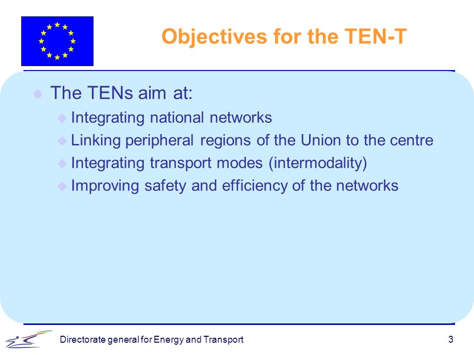 Directorate general for Energy and Transport3 l The TENs aim at: u Integrating national networks u Linking peripheral regions of the Union to the centre u Integrating transport modes (intermodality) u Improving safety and efficiency of the networks Objectives for the TEN-T