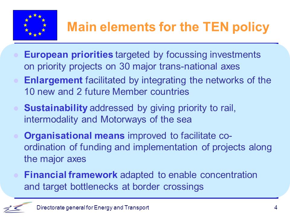 Directorate general for Energy and Transport4 Main elements for the TEN policy l European priorities targeted by focussing investments on priority projects on 30 major trans-national axes l Enlargement facilitated by integrating the networks of the 10 new and 2 future Member countries l Sustainability addressed by giving priority to rail, intermodality and Motorways of the sea l Organisational means improved to facilitate co- ordination of funding and implementation of projects along the major axes l Financial framework adapted to enable concentration and target bottlenecks at border crossings