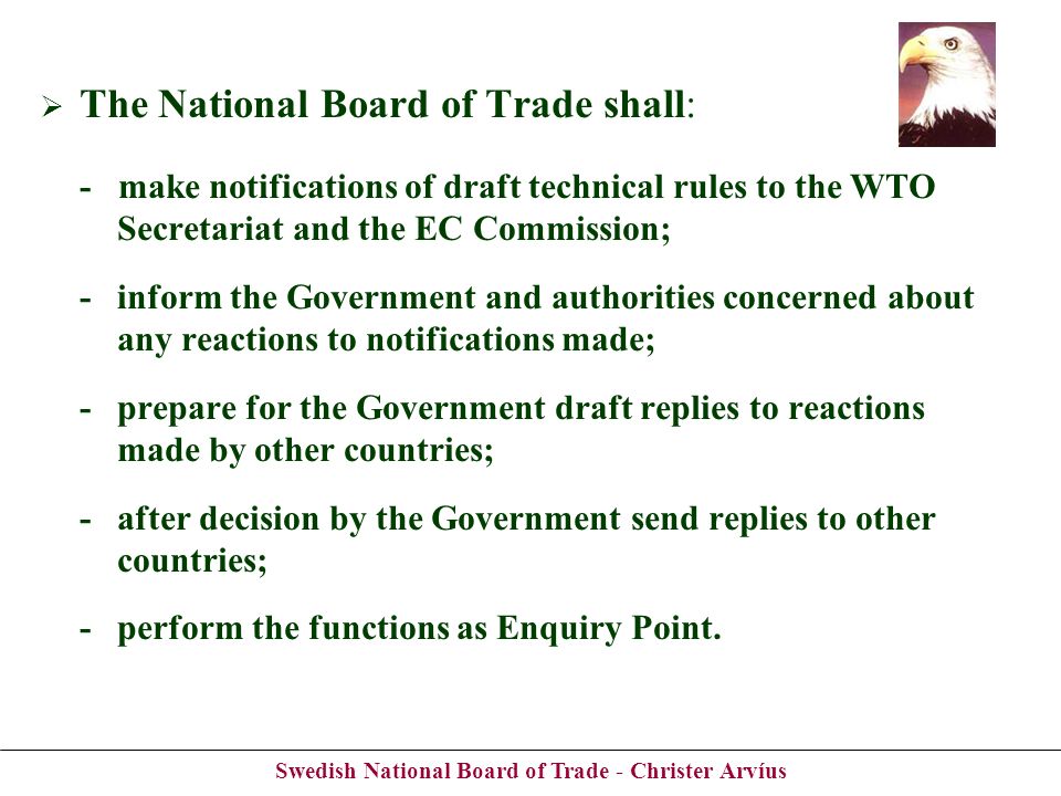 Swedish National Board of Trade - Christer Arvíus The National Board of Trade shall: - make notifications of draft technical rules to the WTO Secretariat and the EC Commission; -inform the Government and authorities concerned about any reactions to notifications made; -prepare for the Government draft replies to reactions made by other countries; -after decision by the Government send replies to other countries; -perform the functions as Enquiry Point.