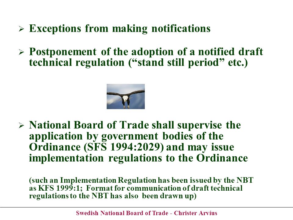 Swedish National Board of Trade - Christer Arvíus Exceptions from making notifications Postponement of the adoption of a notified draft technical regulation (stand still period etc.) National Board of Trade shall supervise the application by government bodies of the Ordinance (SFS 1994:2029) and may issue implementation regulations to the Ordinance (such an Implementation Regulation has been issued by the NBT as KFS 1999:1; Format for communication of draft technical regulations to the NBT has also been drawn up)