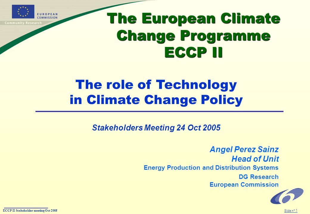 ECCP II Stakeholder meeting Oct 2005 Slide n° 1 The European Climate Change Programme ECCP II The European Climate Change Programme ECCP II Angel Perez Sainz Head of Unit Energy Production and Distribution Systems DG Research European Commission The role of Technology in Climate Change Policy Stakeholders Meeting 24 Oct 2005