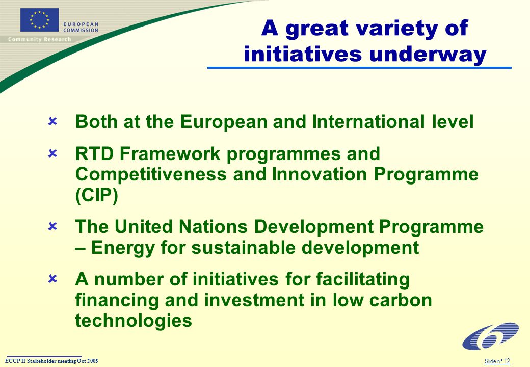 ECCP II Stakeholder meeting Oct 2005 Slide n° 12 A great variety of initiatives underway Both at the European and International level RTD Framework programmes and Competitiveness and Innovation Programme (CIP) The United Nations Development Programme – Energy for sustainable development A number of initiatives for facilitating financing and investment in low carbon technologies