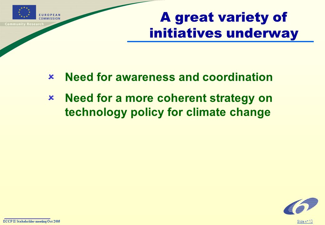 ECCP II Stakeholder meeting Oct 2005 Slide n° 13 A great variety of initiatives underway Need for awareness and coordination Need for a more coherent strategy on technology policy for climate change