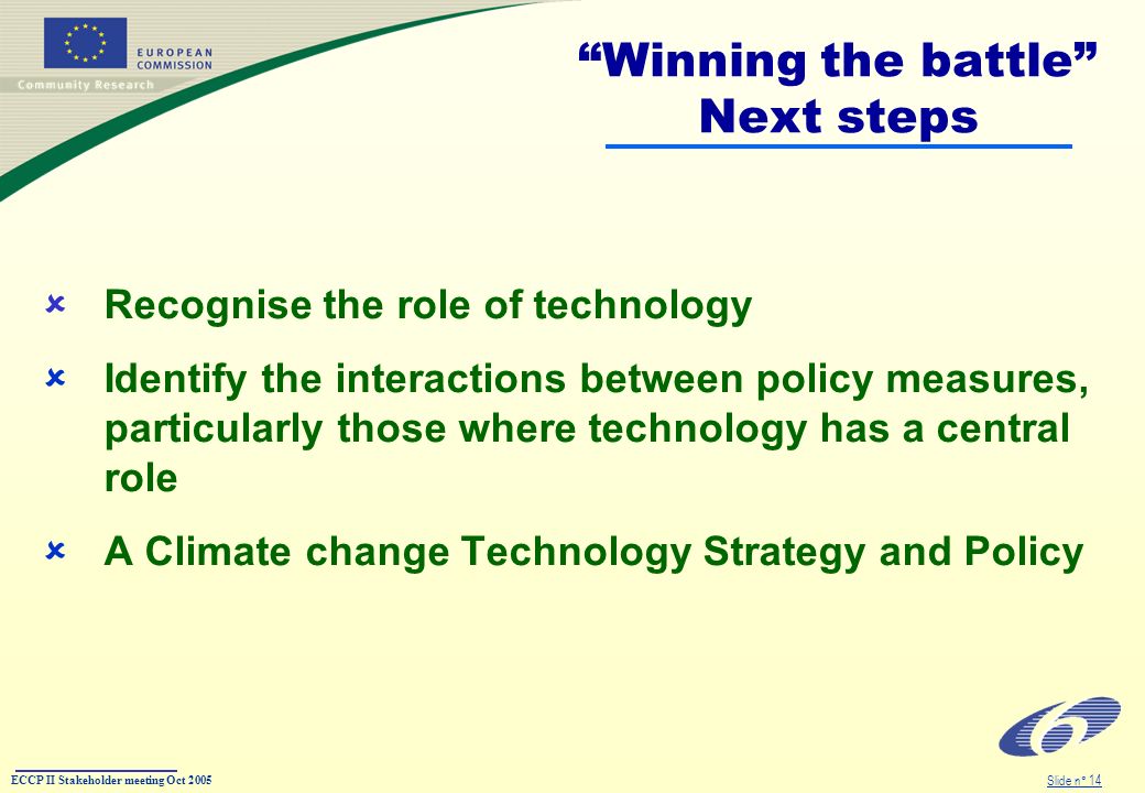 ECCP II Stakeholder meeting Oct 2005 Slide n° 14 Winning the battle Next steps Recognise the role of technology Identify the interactions between policy measures, particularly those where technology has a central role A Climate change Technology Strategy and Policy