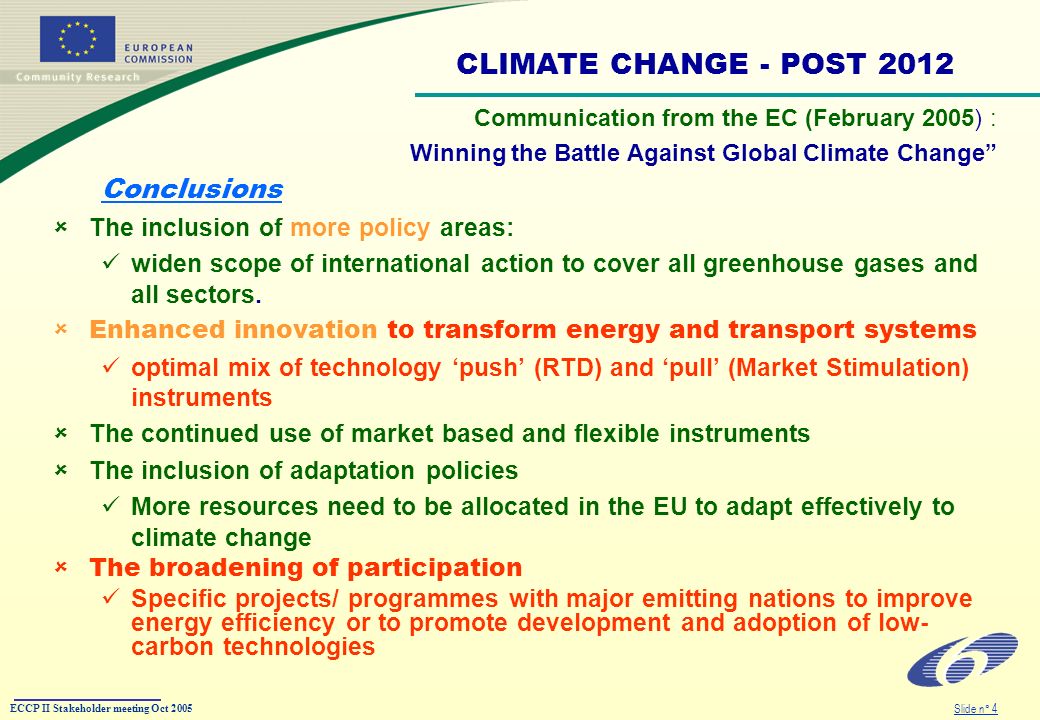ECCP II Stakeholder meeting Oct 2005 Slide n° 4 Communication from the EC (February 2005) : Winning the Battle Against Global Climate Change Conclusions The inclusion of more policy areas: widen scope of international action to cover all greenhouse gases and all sectors.