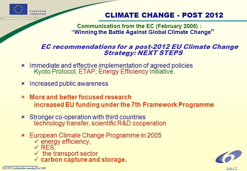 ECCP II Stakeholder meeting Oct 2005 Slide n° 5 Communication from the EC (February 2005) :Winning the Battle Against Global Climate Change EC recommendations for a post-2012 EU Climate Change Strategy: NEXT STEPS Immediate and effective implementation of agreed policies Kyoto Protocol, ETAP, Energy Efficiency Initiative.