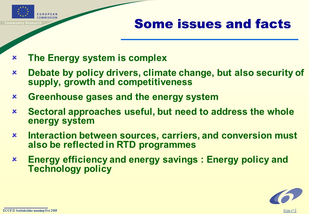 ECCP II Stakeholder meeting Oct 2005 Slide n° 6 Some issues and facts The Energy system is complex Debate by policy drivers, climate change, but also security of supply, growth and competitiveness Greenhouse gases and the energy system Sectoral approaches useful, but need to address the whole energy system Interaction between sources, carriers, and conversion must also be reflected in RTD programmes Energy efficiency and energy savings : Energy policy and Technology policy