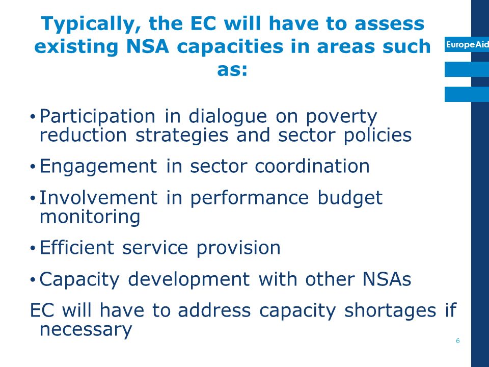 EuropeAid Typically, the EC will have to assess existing NSA capacities in areas such as: Participation in dialogue on poverty reduction strategies and sector policies Engagement in sector coordination Involvement in performance budget monitoring Efficient service provision Capacity development with other NSAs EC will have to address capacity shortages if necessary 6