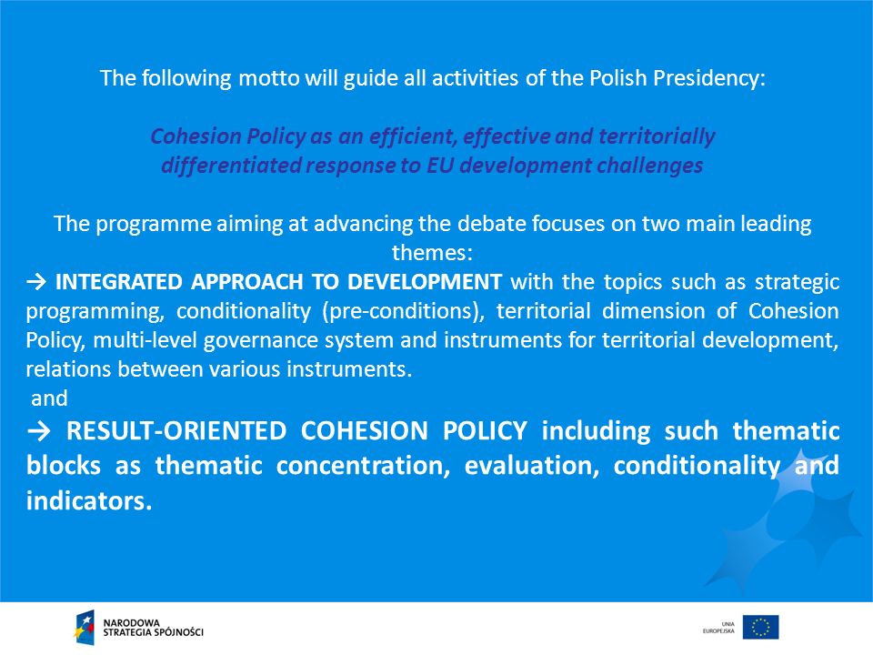 The following motto will guide all activities of the Polish Presidency: Cohesion Policy as an efficient, effective and territorially differentiated response to EU development challenges The programme aiming at advancing the debate focuses on two main leading themes: INTEGRATED APPROACH TO DEVELOPMENT with the topics such as strategic programming, conditionality (pre-conditions), territorial dimension of Cohesion Policy, multi-level governance system and instruments for territorial development, relations between various instruments.