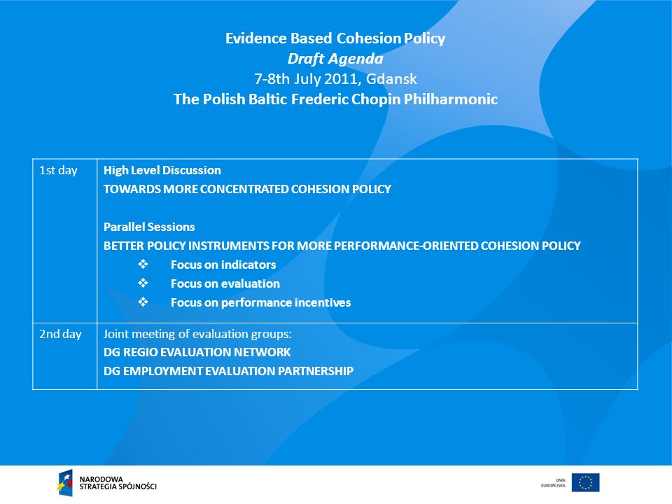Evidence Based Cohesion Policy Draft Agenda 7-8th July 2011, Gdansk The Polish Baltic Frederic Chopin Philharmonic 1st dayHigh Level Discussion TOWARDS MORE CONCENTRATED COHESION POLICY Parallel Sessions BETTER POLICY INSTRUMENTS FOR MORE PERFORMANCE-ORIENTED COHESION POLICY Focus on indicators Focus on evaluation Focus on performance incentives 2nd dayJoint meeting of evaluation groups: DG REGIO EVALUATION NETWORK DG EMPLOYMENT EVALUATION PARTNERSHIP