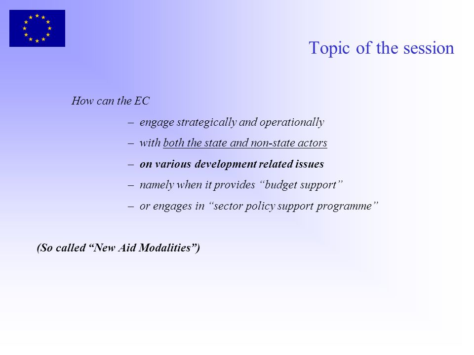Topic of the session How can the EC –engage strategically and operationally –with both the state and non-state actors –on various development related issues –namely when it provides budget support –or engages in sector policy support programme (So called New Aid Modalities)
