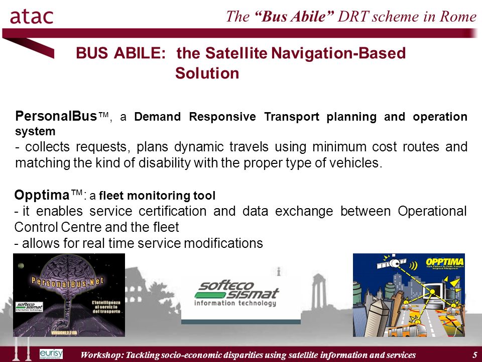 Workshop: Tackling socio-economic disparities using satellite information and services 5 BUS ABILE: the Satellite Navigation-Based Solution PersonalBus, a Demand Responsive Transport planning and operation system - collects requests, plans dynamic travels using minimum cost routes and matching the kind of disability with the proper type of vehicles.