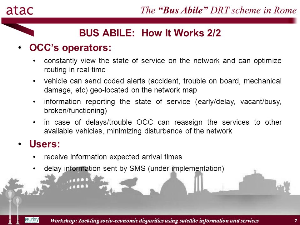 Workshop: Tackling socio-economic disparities using satellite information and services 7 BUS ABILE: How It Works 2/2 7 The Bus Abile DRT scheme in Rome OCCs operators: constantly view the state of service on the network and can optimize routing in real time vehicle can send coded alerts (accident, trouble on board, mechanical damage, etc) geo-located on the network map information reporting the state of service (early/delay, vacant/busy, broken/functioning) in case of delays/trouble OCC can reassign the services to other available vehicles, minimizing disturbance of the network Users: receive information expected arrival times delay information sent by SMS (under implementation)
