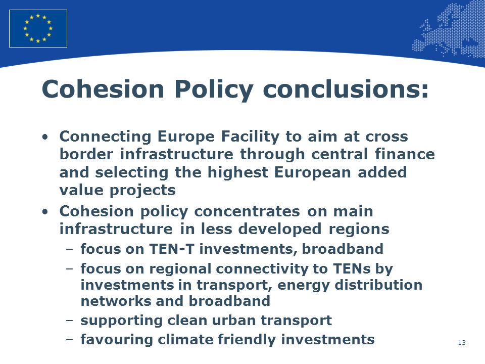 13 European Union Regional Policy – Employment, Social Affairs and Inclusion Cohesion Policy conclusions: Connecting Europe Facility to aim at cross border infrastructure through central finance and selecting the highest European added value projects Cohesion policy concentrates on main infrastructure in less developed regions –focus on TEN-T investments, broadband –focus on regional connectivity to TENs by investments in transport, energy distribution networks and broadband –supporting clean urban transport –favouring climate friendly investments