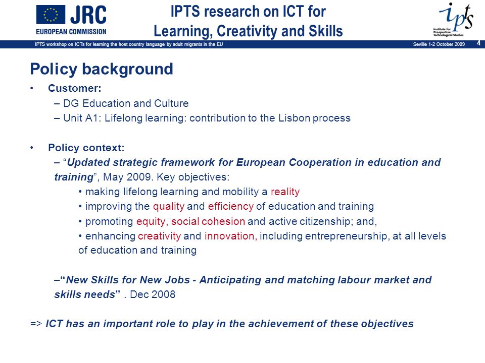 IPTS workshop on ICTs for learning the host country language by adult migrants in the EU Seville 1-2 October IPTS research on ICT for Learning, Creativity and Skills Policy background Customer: – DG Education and Culture – Unit A1: Lifelong learning: contribution to the Lisbon process Policy context: – Updated strategic framework for European Cooperation in education and training, May 2009.