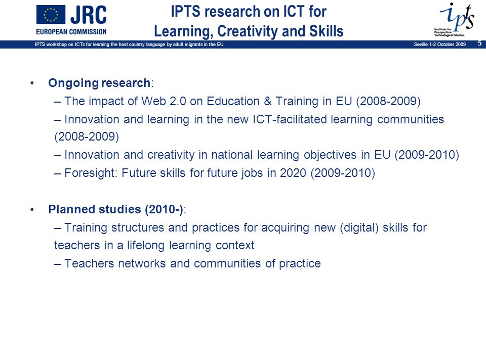 IPTS workshop on ICTs for learning the host country language by adult migrants in the EU Seville 1-2 October IPTS research on ICT for Learning, Creativity and Skills Ongoing research: – The impact of Web 2.0 on Education & Training in EU ( ) – Innovation and learning in the new ICT-facilitated learning communities ( ) – Innovation and creativity in national learning objectives in EU ( ) – Foresight: Future skills for future jobs in 2020 ( ) Planned studies (2010-): – Training structures and practices for acquiring new (digital) skills for teachers in a lifelong learning context – Teachers networks and communities of practice