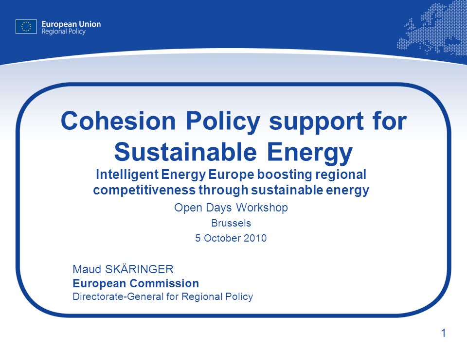 1 Cohesion Policy support for Sustainable Energy Intelligent Energy Europe boosting regional competitiveness through sustainable energy Open Days Workshop Brussels 5 October 2010 Maud SKÄRINGER European Commission Directorate-General for Regional Policy