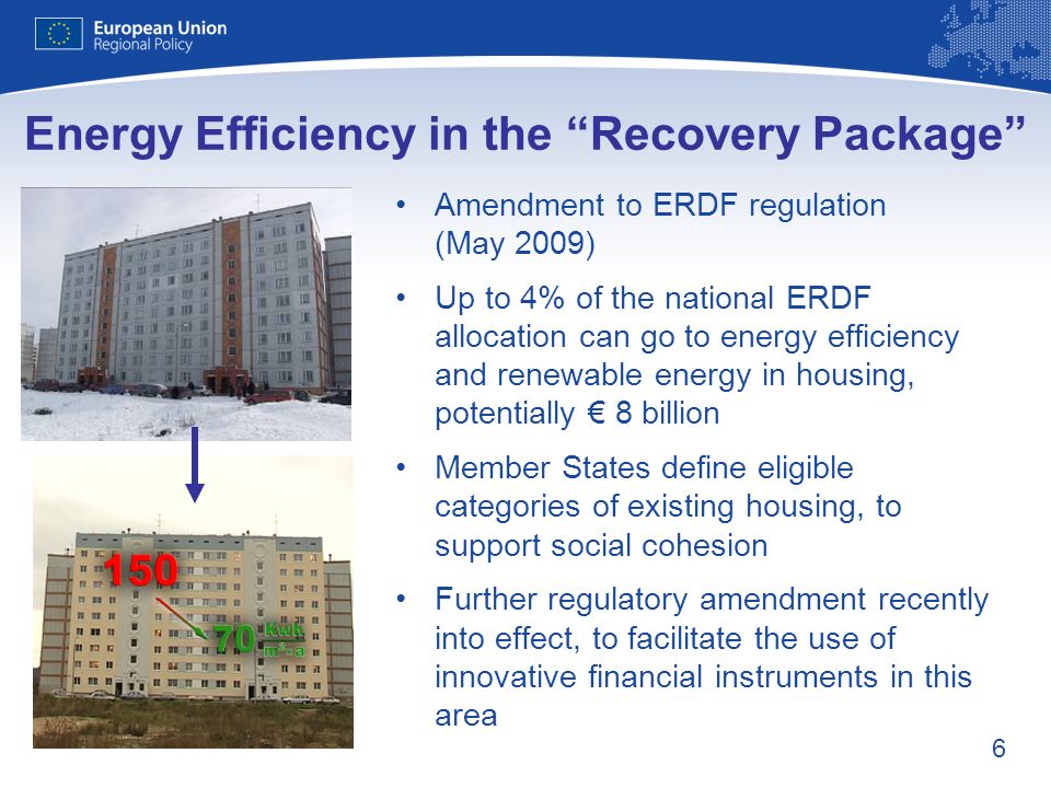 6 Energy Efficiency in the Recovery Package Amendment to ERDF regulation (May 2009) Up to 4% of the national ERDF allocation can go to energy efficiency and renewable energy in housing, potentially 8 billion Member States define eligible categories of existing housing, to support social cohesion Further regulatory amendment recently into effect, to facilitate the use of innovative financial instruments in this area