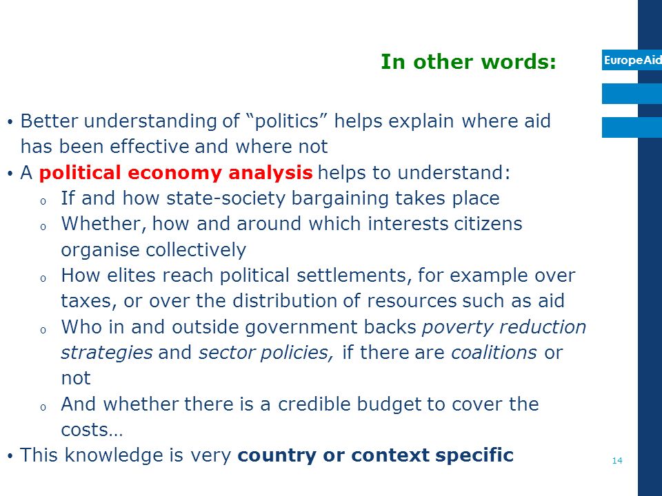 EuropeAid 14 In other words: Better understanding of politics helps explain where aid has been effective and where not A political economy analysis helps to understand: o If and how state-society bargaining takes place o Whether, how and around which interests citizens organise collectively o How elites reach political settlements, for example over taxes, or over the distribution of resources such as aid o Who in and outside government backs poverty reduction strategies and sector policies, if there are coalitions or not o And whether there is a credible budget to cover the costs… This knowledge is very country or context specific